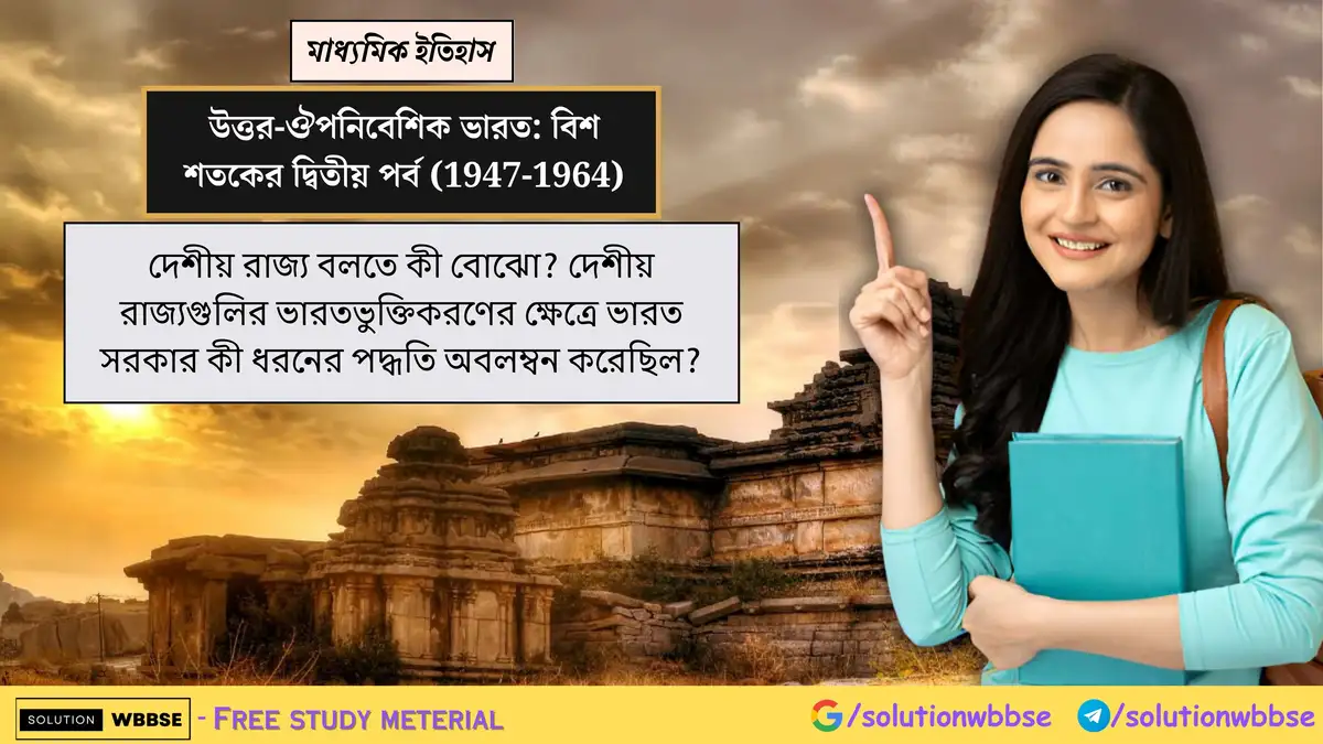 দেশীয় রাজ্য বলতে কী বোঝো? দেশীয় রাজ্যগুলির ভারতভুক্তিকরণের ক্ষেত্রে ভারত সরকার কী ধরনের পদ্ধতি অবলম্বন করেছিল?