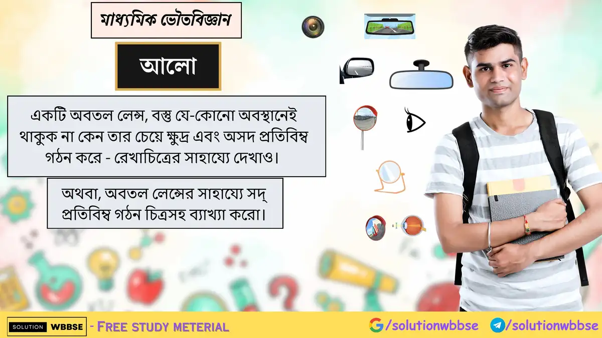 একটি অবতল লেন্স, বস্তু যে-কোনো অবস্থানেই থাকুক না কেন তার চেয়ে ক্ষুদ্র এবং অসদ প্রতিবিম্ব গঠন করে - রেখাচিত্রের সাহায্যে দেখাও। অথবা, অবতল লেন্সের সাহায্যে সদ্‌ প্রতিবিম্ব গঠন চিত্রসহ ব্যাখ্যা করো।