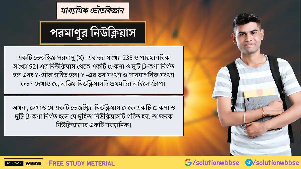 প্রমাণ করো, একটি নিউক্লিয়াস থেকে α ও দুটি β-কণা নির্গমনে গঠিত দুহিতা নিউক্লিয়াস জনক নিউক্লিয়াসের সমস্থানিক হয়। 1 একটি তেজস্ক্রিয় পরমাণু (X) -এর ভর সংখ্যা 235 ও পারমাণবিক সংখ্যা 92। এর নিউক্লিয়াস থেকে একটি α-কণা ও দুটি β-কণা নির্গত হল এবং Y-মৌল গঠিত হল। Y -এর ভর সংখ্যা ও পারমাণবিক সংখ্যা কত? দেখাও যে, অন্তিম নিউক্লিয়াসটি প্রথমটির আইসোটোপ।