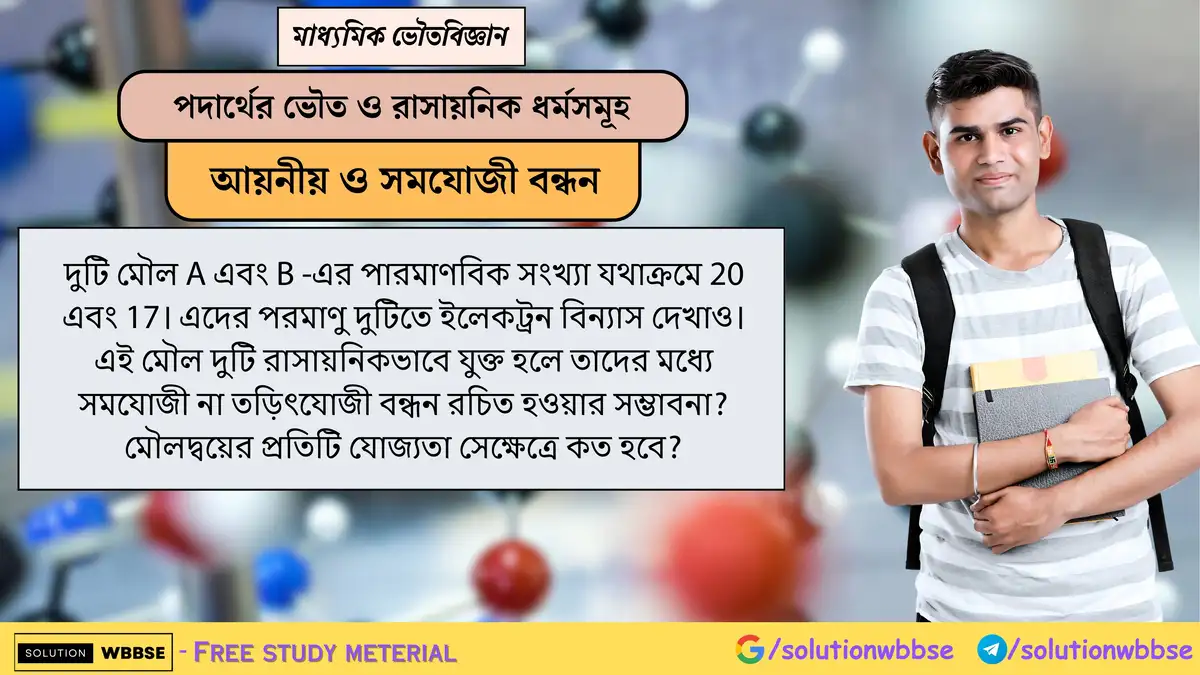 মৌল A(Z=20) ও B(Z=17) -এর ইলেকট্রন বিন্যাস দেখাও। এদের মধ্যে সমযোজী না তড়িৎযোজী বন্ধনের সম্ভাবনা ও যোজ্যতা কত? 1 দুটি মৌল A এবং B -এর পারমাণবিক সংখ্যা যথাক্রমে 20 এবং 17। এদের পরমাণু দুটিতে ইলেকট্রন বিন্যাস দেখাও। এই মৌল দুটি রাসায়নিকভাবে যুক্ত হলে তাদের মধ্যে সমযোজী না তড়িৎযোজী বন্ধন রচিত হওয়ার সম্ভাবনা? মৌলদ্বয়ের প্রতিটি যোজ্যতা সেক্ষেত্রে কত হবে?