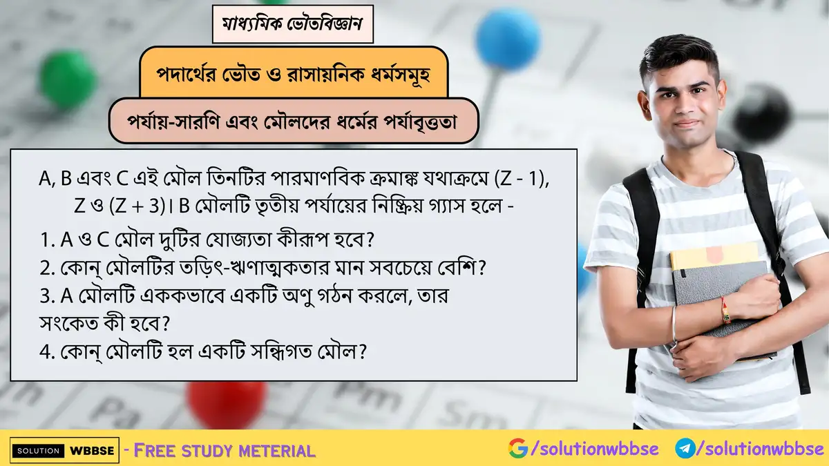 A(Z–1), B(Z), C(Z+3) মৌল: B তৃতীয় পর্যায়ের নিষ্ক্রিয় গ্যাস হলে—1. A ও C-এর যোজ্যতা? 2. সর্বাধিক তড়িৎ-ঋণাত্মকতা কোনটি? 3. A একক অণু হলে সংকেত? 4. কোনটি সন্ধিগত? 1 A, B এবং C এই মৌল তিনটির পারমাণবিক ক্রমাঙ্ক যথাক্রমে (Z - 1), Z ও (Z + 3)। B মৌলটি তৃতীয় পর্যায়ের নিষ্ক্রিয় গ্যাস হলে 1. A ও C মৌল দুটির যোজ্যতা কীরূপ হবে? 2. কোন্ মৌলটির তড়িৎ-ঋণাত্মকতার মান সবচেয়ে বেশি? 3. A মৌলটি এককভাবে একটি অণু গঠন করলে, তার সংকেত কী হবে? 4. কোন্ মৌলটি হল একটি সন্ধিগত মৌল?