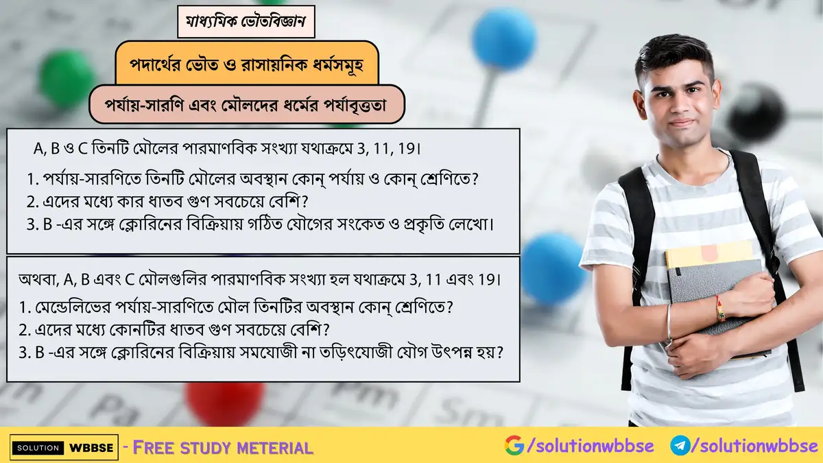 A(3), B(11), C(19) মৌলের পর্যায়-শ্রেণি, সবচেয়ে ধাতব গুণ, এবং B-Cl যৌগের সংকেত ও প্রকৃতি কী? 1 A, B ও C তিনটি মৌলের পারমাণবিক সংখ্যা যথাক্রমে 3, 11, 19। 1. পর্যায়-সারণিতে তিনটি মৌলের অবস্থান কোন্ পর্যায় ও কোন্ শ্রেণিতে? 2. এদের মধ্যে কার ধাতব গুণ সবচেয়ে বেশি? 3. B -এর সঙ্গে ক্লোরিনের বিক্রিয়ায় গঠিত যৌগের সংকেত ও প্রকৃতি লেখো।