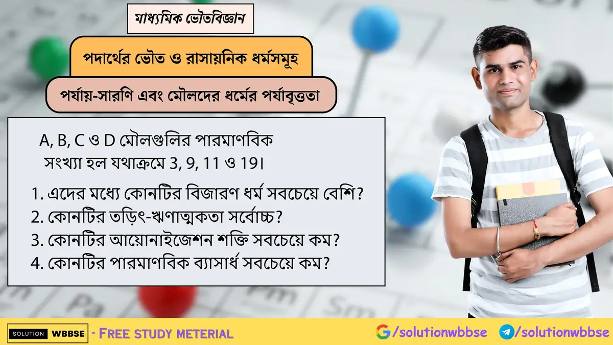 A, B, C ও D মৌলগুলির পারমাণবিক সংখ্যা হল যথাক্রমে 3, 9, 11 ও 19। 1. এদের মধ্যে কোনটির বিজারণ ধর্ম সবচেয়ে বেশি? 2. কোনটির তড়িৎ-ঋণাত্মকতা সর্বোচ্চ? 3. কোনটির আয়োনাইজেশন শক্তি সবচেয়ে কম? 4. কোনটির পারমাণবিক ব্যাসার্ধ সবচেয়ে কম?