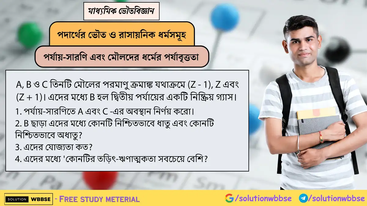 A, B ও C তিনটি মৌলের পরমাণু ক্রমাঙ্ক যথাক্রমে (Z - 1), Z এবং (Z + 1)। এদের মধ্যে B হল দ্বিতীয় পর্যায়ের একটি নিষ্ক্রিয় গ্যাস। 1. পর্যায়-সারণিতে A এবং C -এর অবস্থান নির্ণয় করো। 2. B ছাড়া এদের মধ্যে কোনটি নিশ্চিতভাবে ধাতু এবং কোনটি নিশ্চিতভাবে অধাতু? 3. এদের যোজ্যতা কত? 4. এদের মধ্যে 'কোনটির তড়িৎ-ঋণাত্মকতা সবচেয়ে বেশি?