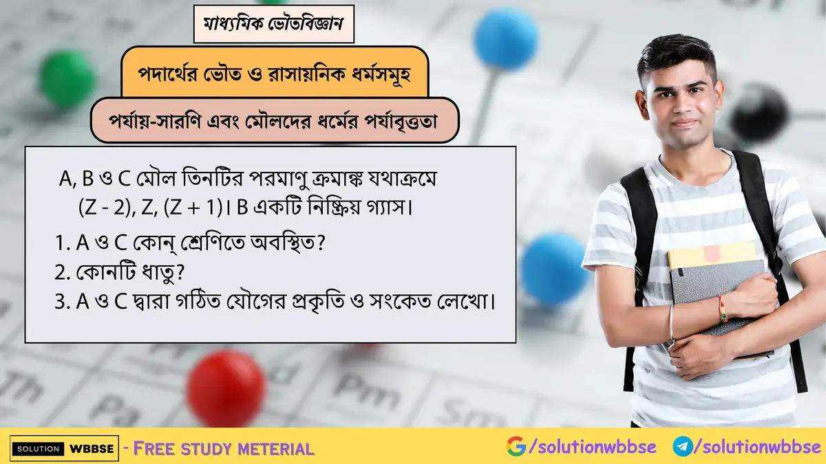 A, B ও C মৌল তিনটির পরমাণু ক্রমাঙ্ক যথাক্রমে (Z - 2), Z, (Z + 1)। B একটি নিষ্ক্রিয় গ্যাস। 1. A ও C কোন্ শ্রেণিতে অবস্থিত? 2. কোনটি ধাতু? 3. A ও C দ্বারা গঠিত যৌগের প্রকৃতি ও সংকেত লেখো।
