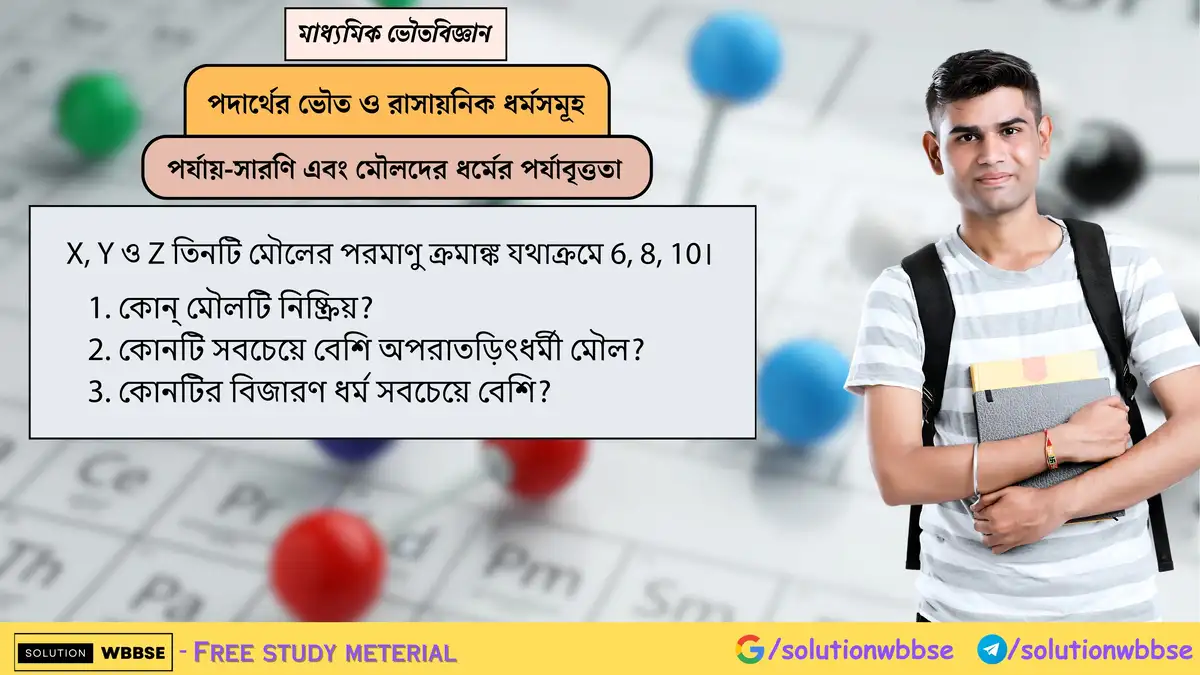 X, Y ও Z তিনটি মৌলের পরমাণু ক্রমাঙ্ক যথাক্রমে 6, 8, 10। 1. কোন্ মৌলটি নিষ্ক্রিয়? 2. কোনটি সবচেয়ে বেশি অপরাতড়িৎধর্মী মৌল? 3. কোনটির বিজারণ ধর্ম সবচেয়ে বেশি?