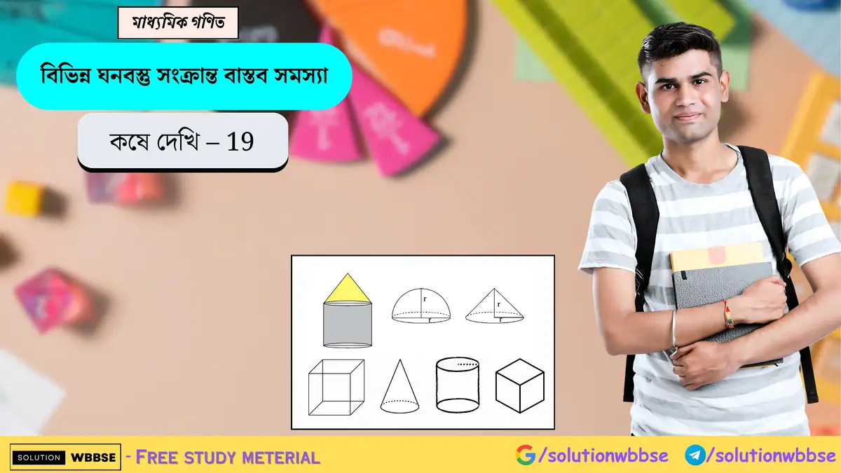 মাধ্যমিক গণিত – বিভিন্ন ঘনবস্তু সংক্রান্ত বাস্তব সমস্যা – কষে দেখি 19 1 এই আর্টিকেলে মাধ্যমিক (দশম শ্রেণী) গণিতের উনিশ অধ্যায়, ‘বিভিন্ন ঘনবস্তু সংক্রান্ত বাস্তব সমস্যা’ -এর 'কষে দেখি - 19' বিভাগের সমস্ত সমস্যার সমাধান করা হয়েছে। আশা করি, এই আর্টিকেলটি আপনাদের পরীক্ষার প্রস্তুতিতে কিছুটা হলেও সহায়ক হয়েছে। যদি কোনো প্রশ্ন, মতামত বা সাহায্যের প্রয়োজন হয়, নিচে কমেন্ট করে জানাতে পারেন অথবা টেলিগ্রামের মাধ্যমে যোগাযোগ করতে পারেন—আমরা আপনাদের সকল প্রশ্নের উত্তর দেওয়ার জন্য সর্বদা প্রস্তুত।