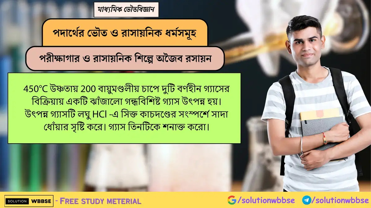 450°C ও 200 বায়ুমণ্ডলীয় চাপে দুই বর্ণহীন গ্যাসের বিক্রিয়ায় উৎপন্ন ঝাঁজালো গন্ধবিশিষ্ট গ্যাসটি কোনটি? (HCl-এ সিক্ত কাচদণ্ডে সাদা ধোঁয়া তৈরি হয়) 1 450°C উষ্ণতায় 200 বায়ুমণ্ডলীয় চাপে দুটি বর্ণহীন গ্যাসের বিক্রিয়ায় একটি ঝাঁজালো গন্ধবিশিষ্ট গ্যাস উৎপন্ন হয়। উৎপন্ন গ্যাসটি লঘু HCl -এ সিক্ত কাচদণ্ডের সংস্পর্শে সাদা ধোঁয়ার সৃষ্টি করে। গ্যাস তিনটিকে শনাক্ত করো।